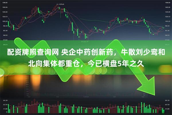 配资牌照查询网 央企中药创新药，牛散刘少鸾和北向集体都重仓，今已横盘5年之久
