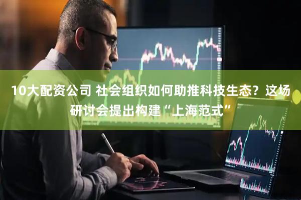 10大配资公司 社会组织如何助推科技生态？这场研讨会提出构建“上海范式”