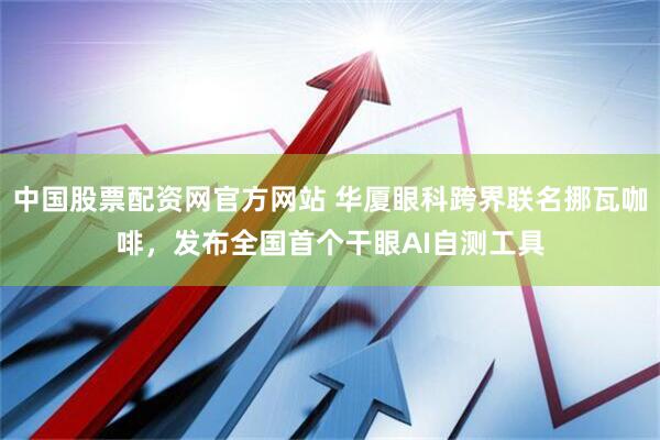 中国股票配资网官方网站 华厦眼科跨界联名挪瓦咖啡，发布全国首个干眼AI自测工具