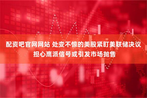 配资吧官网网站 处变不惊的美股紧盯美联储决议 担心鹰派信号或引发市场抛售