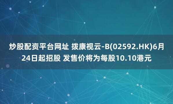 炒股配资平台网址 拨康视云-B(02592.HK)6月24日起招股 发售价将为每股10.10港元