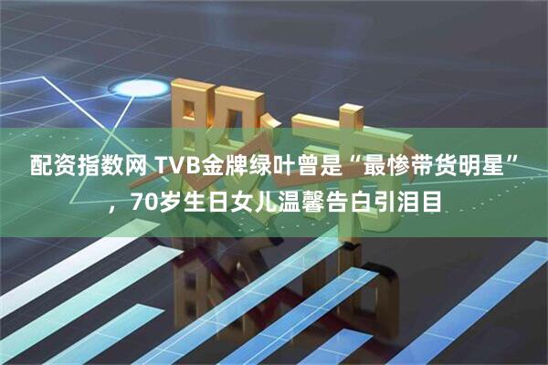 配资指数网 TVB金牌绿叶曾是“最惨带货明星”，70岁生日女儿温馨告白引泪目