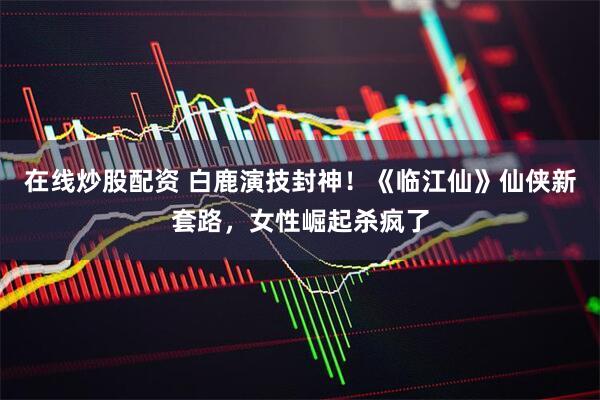 在线炒股配资 白鹿演技封神！《临江仙》仙侠新套路，女性崛起杀疯了