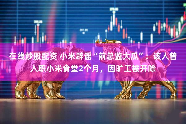 在线炒股配资 小米辟谣“前总监大瓜”：该人曾入职小米食堂2个月，因旷工被开除