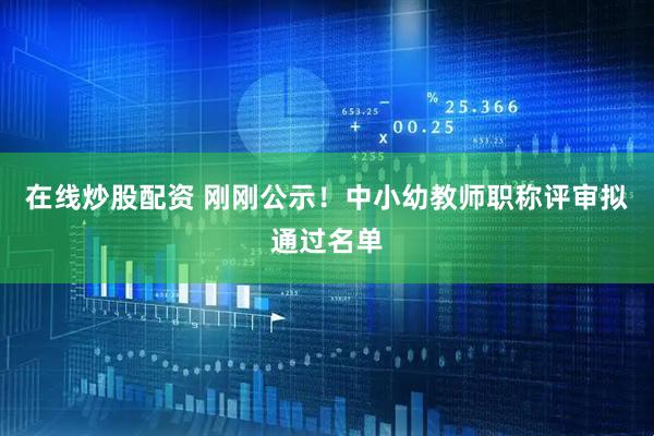 在线炒股配资 刚刚公示！中小幼教师职称评审拟通过名单