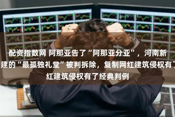 配资指数网 阿那亚告了“阿那亚分亚”，河南新乡6万元仿建的“最孤独礼堂”被判拆除，复制网红建筑侵权有了经典判例